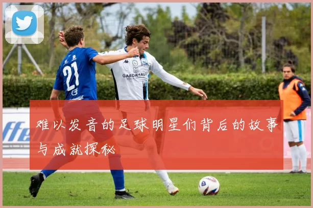 难以发音的足球明星们背后的故事与成就探秘