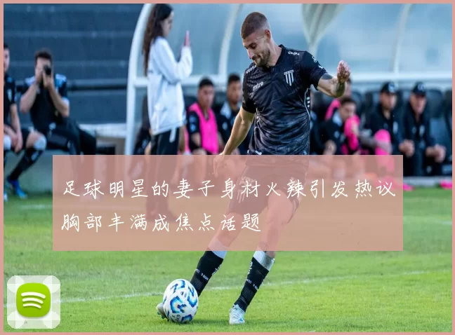 足球明星的妻子身材火辣引发热议胸部丰满成焦点话题
