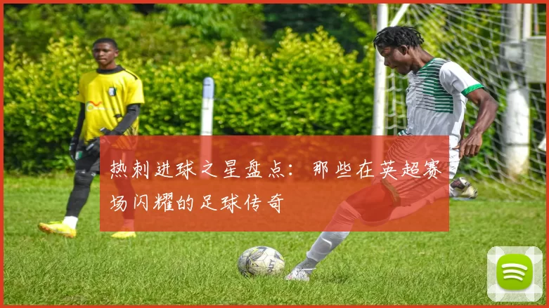 热刺进球之星盘点：那些在英超赛场闪耀的足球传奇