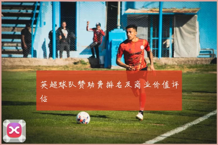 英超球队赞助费排名及商业价值评估