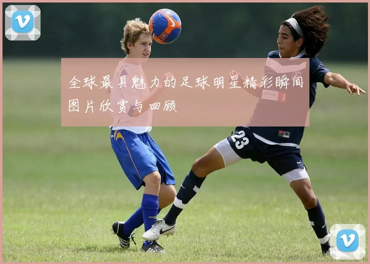 全球最具魅力的足球明星精彩瞬间图片欣赏与回顾