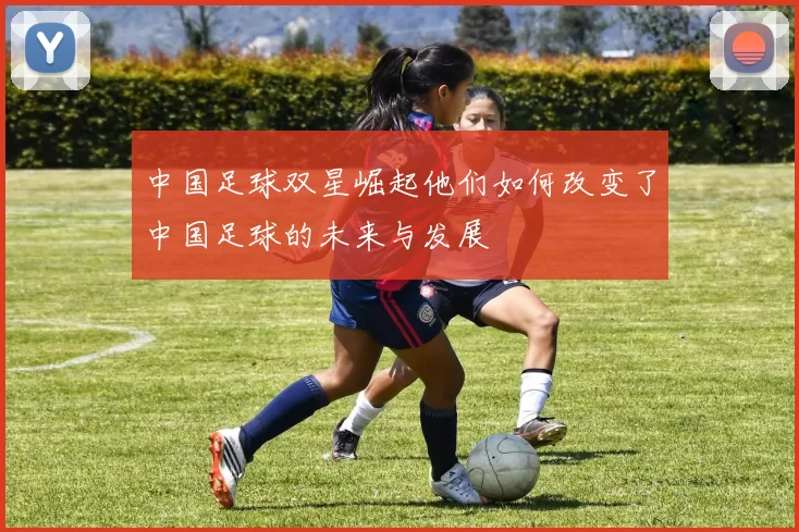 中国足球双星崛起他们如何改变了中国足球的未来与发展