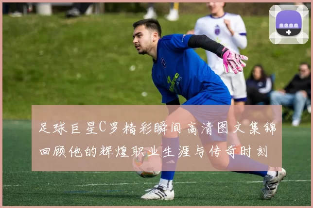 足球巨星C罗精彩瞬间高清图文集锦回顾他的辉煌职业生涯与传奇时刻