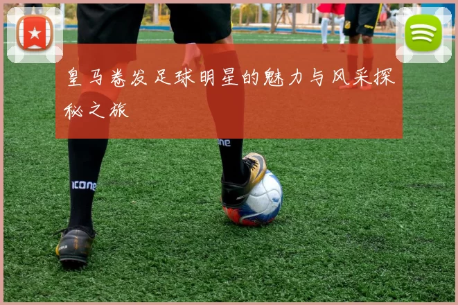 皇马卷发足球明星的魅力与风采探秘之旅