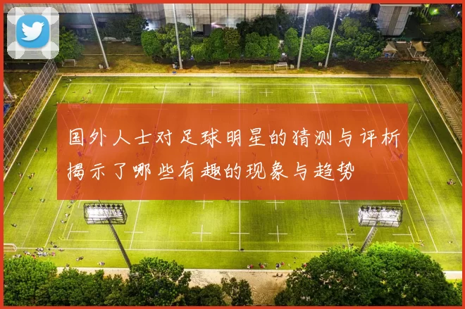 国外人士对足球明星的猜测与评析揭示了哪些有趣的现象与趋势