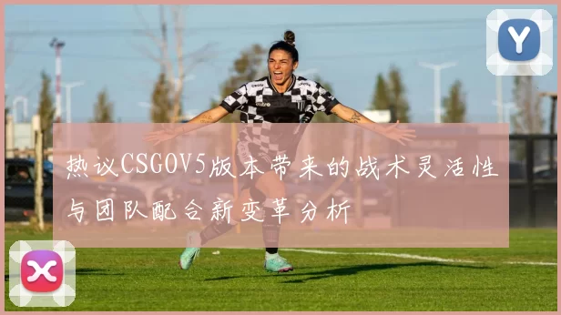 热议CSGOV5版本带来的战术灵活性与团队配合新变革分析