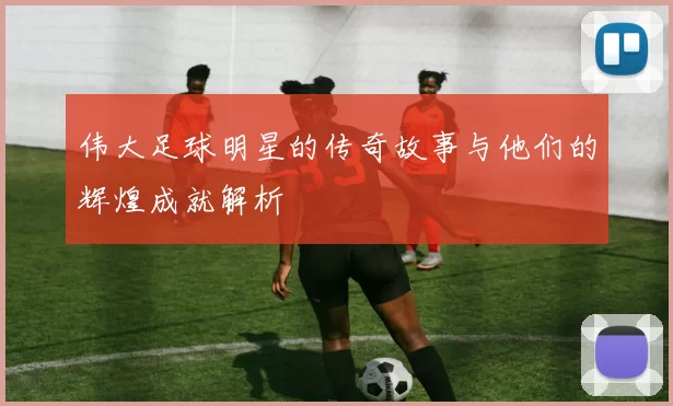 伟大足球明星的传奇故事与他们的辉煌成就解析
