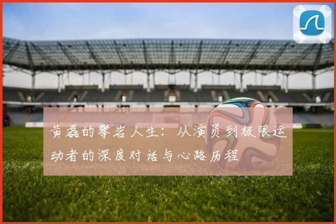 黄磊的攀岩人生：从演员到极限运动者的深度对话与心路历程