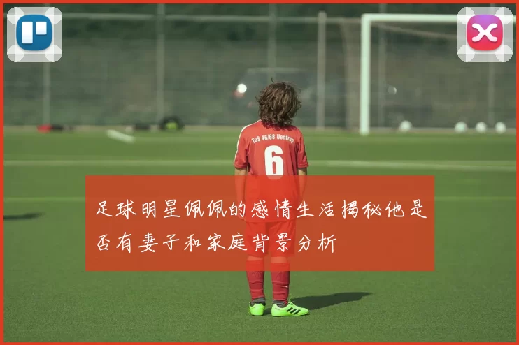 足球明星佩佩的感情生活揭秘他是否有妻子和家庭背景分析