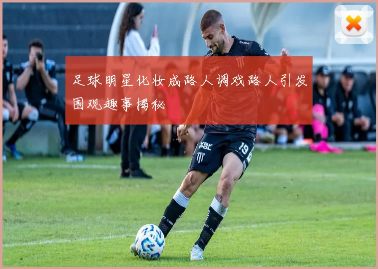 足球明星化妆成路人调戏路人引发围观趣事揭秘