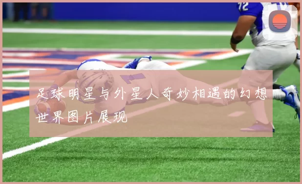 足球明星与外星人奇妙相遇的幻想世界图片展现