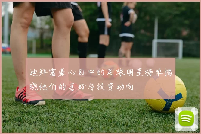 迪拜富豪心目中的足球明星榜单揭晓他们的喜好与投资动向