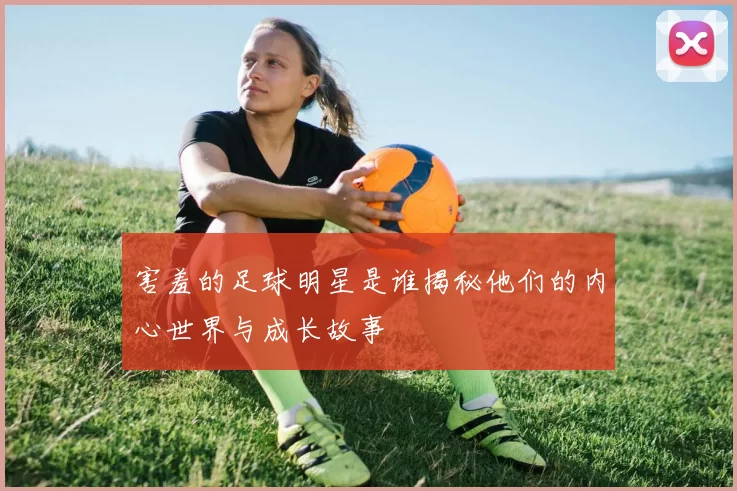 害羞的足球明星是谁揭秘他们的内心世界与成长故事
