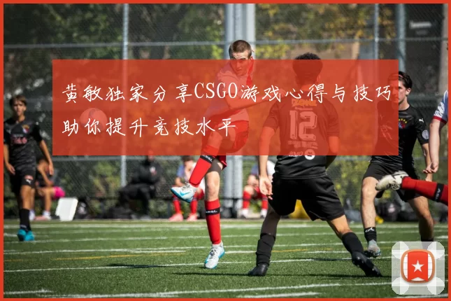 黄敏独家分享CSGO游戏心得与技巧助你提升竞技水平
