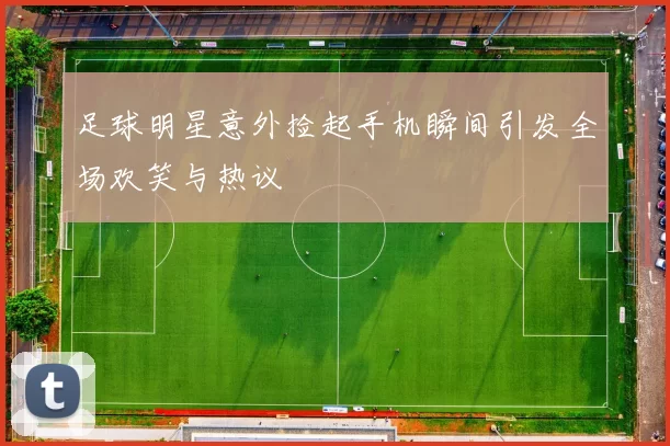 足球明星意外捡起手机瞬间引发全场欢笑与热议