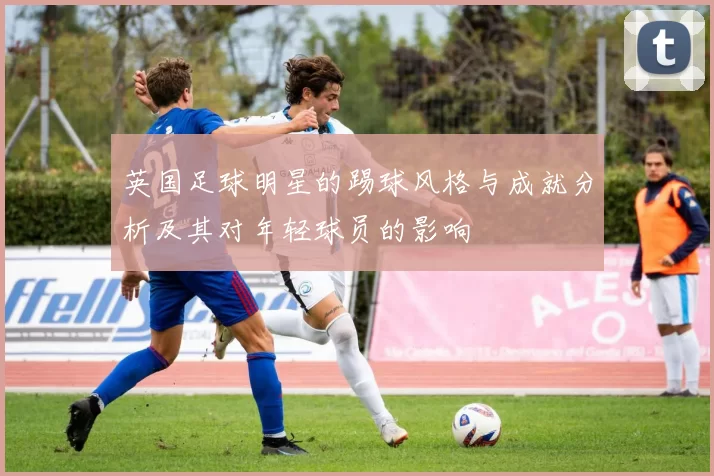 英国足球明星的踢球风格与成就分析及其对年轻球员的影响