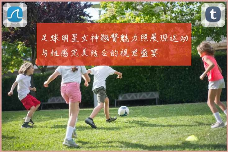 足球明星女神翘臀魅力照展现运动与性感完美结合的视觉盛宴