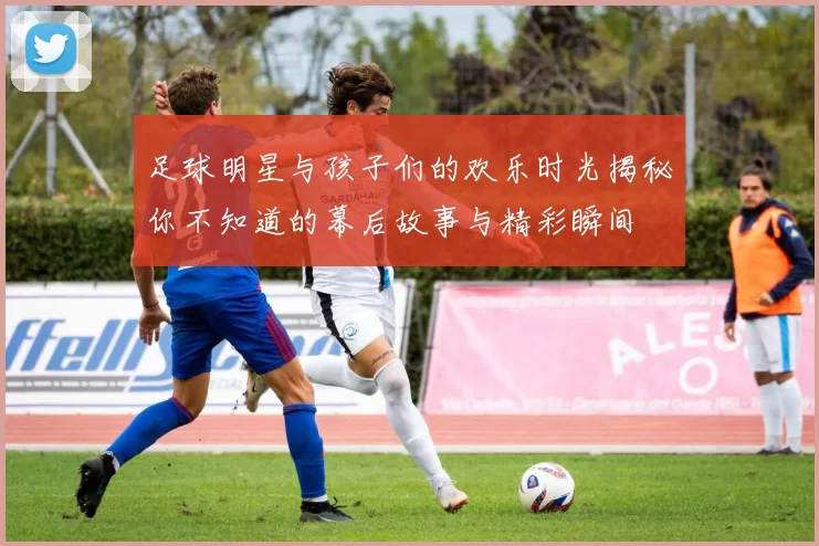 足球明星与孩子们的欢乐时光揭秘你不知道的幕后故事与精彩瞬间