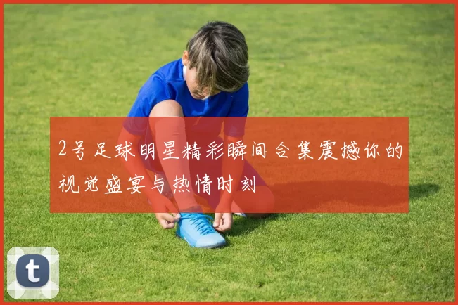 2号足球明星精彩瞬间合集震撼你的视觉盛宴与热情时刻