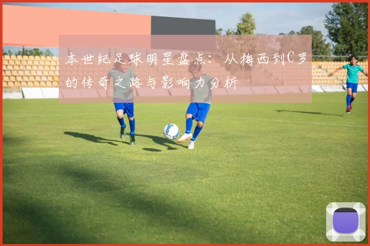 本世纪足球明星盘点：从梅西到C罗的传奇之路与影响力分析