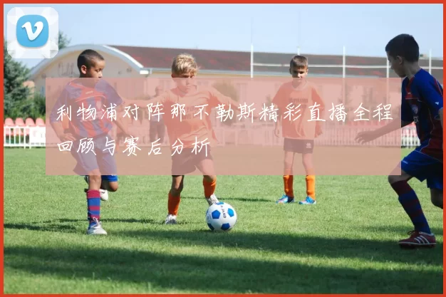 利物浦对阵那不勒斯精彩直播全程回顾与赛后分析