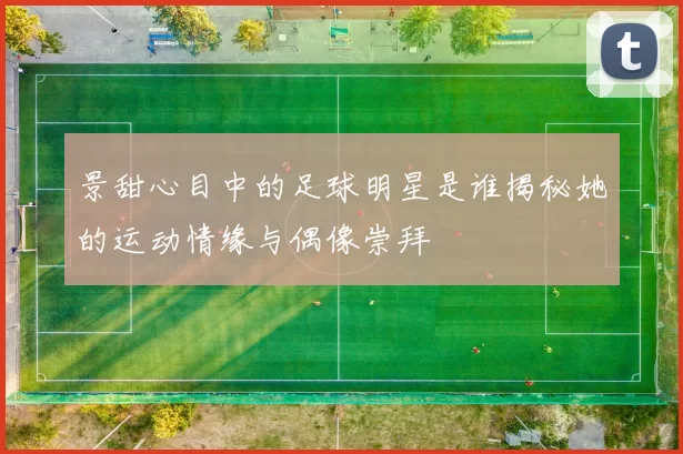 景甜心目中的足球明星是谁揭秘她的运动情缘与偶像崇拜