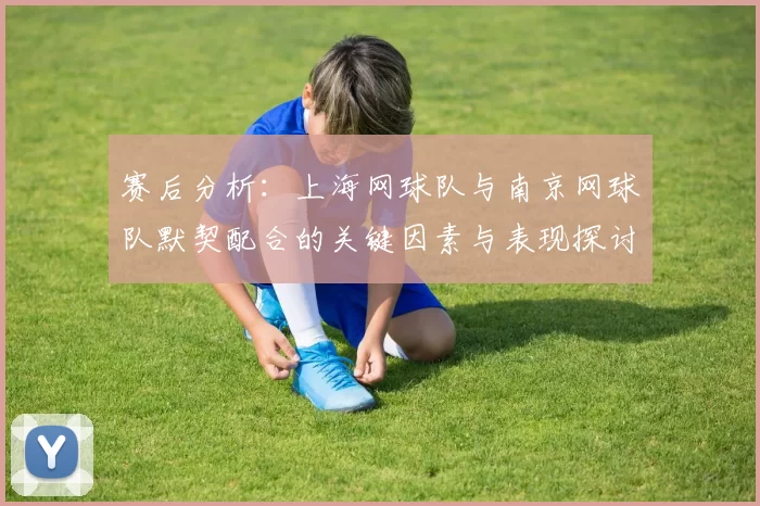 赛后分析：上海网球队与南京网球队默契配合的关键因素与表现探讨