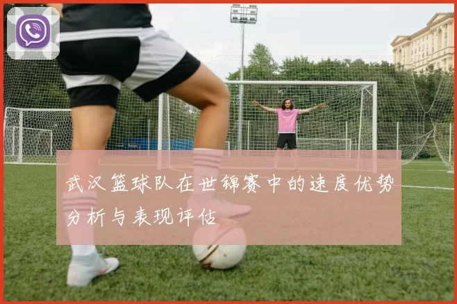 武汉篮球队在世锦赛中的速度优势分析与表现评估