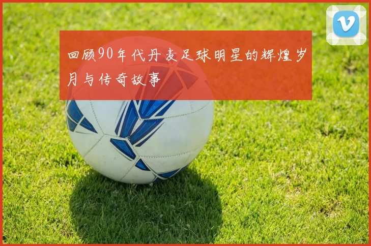 回顾90年代丹麦足球明星的辉煌岁月与传奇故事