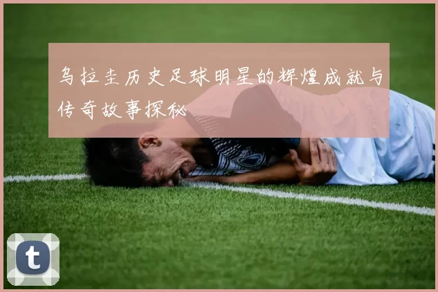 乌拉圭历史足球明星的辉煌成就与传奇故事探秘