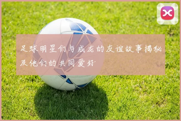 足球明星们与成龙的友谊故事揭秘及他们的共同爱好