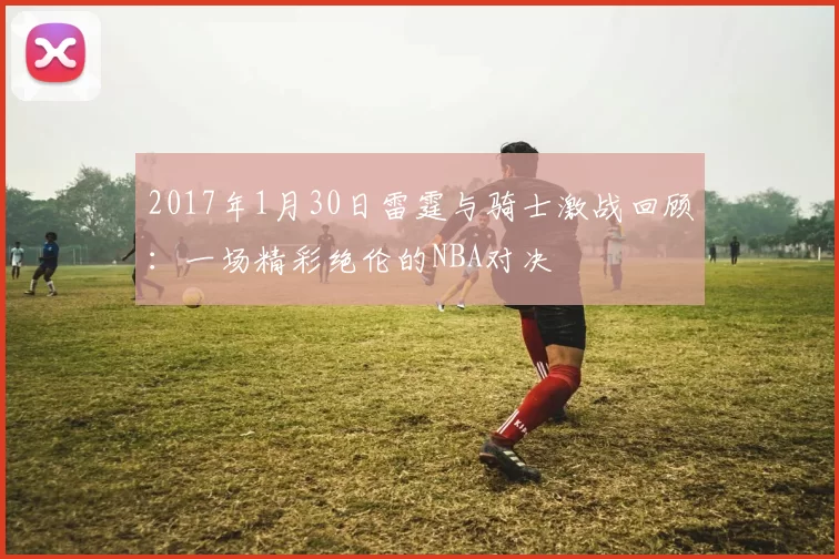 2017年1月30日雷霆与骑士激战回顾：一场精彩绝伦的NBA对决