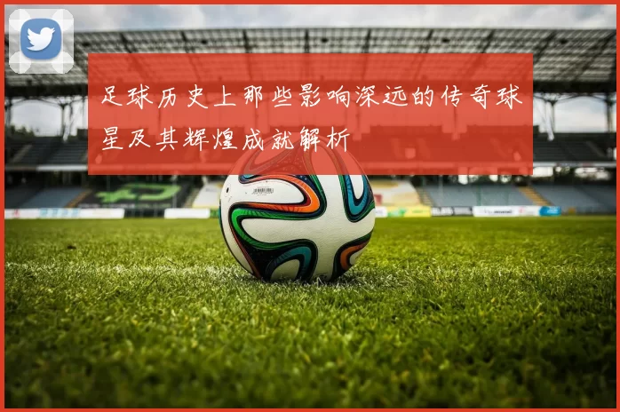 足球历史上那些影响深远的传奇球星及其辉煌成就解析