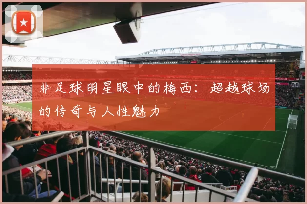 非足球明星眼中的梅西:超越球场的传奇与人性魅力