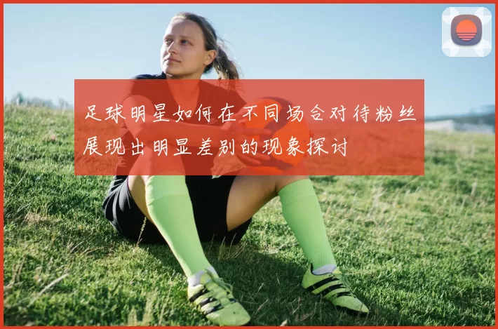 足球明星如何在不同场合对待粉丝展现出明显差别的现象探讨