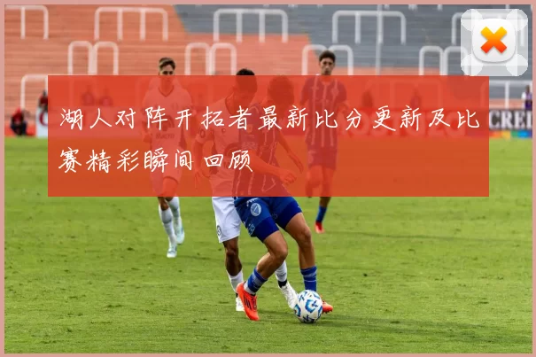 湖人对阵开拓者最新比分更新及比赛精彩瞬间回顾