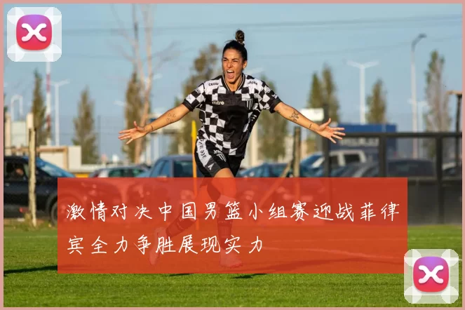 激情对决中国男篮小组赛迎战菲律宾全力争胜展现实力