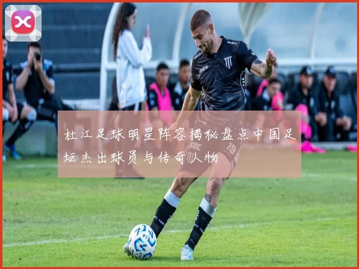 杜江足球明星阵容揭秘盘点中国足坛杰出球员与传奇人物