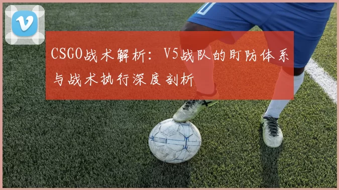 CSGO战术解析：V5战队的盯防体系与战术执行深度剖析