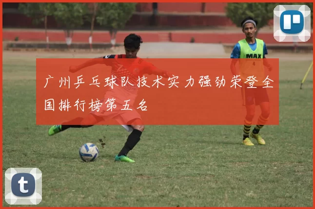 广州乒乓球队技术实力强劲荣登全国排行榜第五名