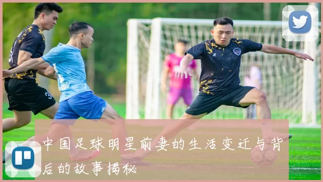 中国足球明星前妻的生活变迁与背后的故事揭秘