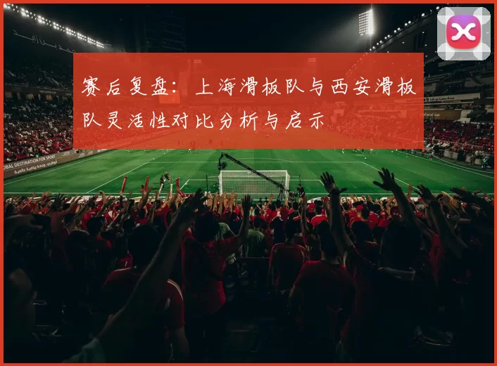 赛后复盘：上海滑板队与西安滑板队灵活性对比分析与启示