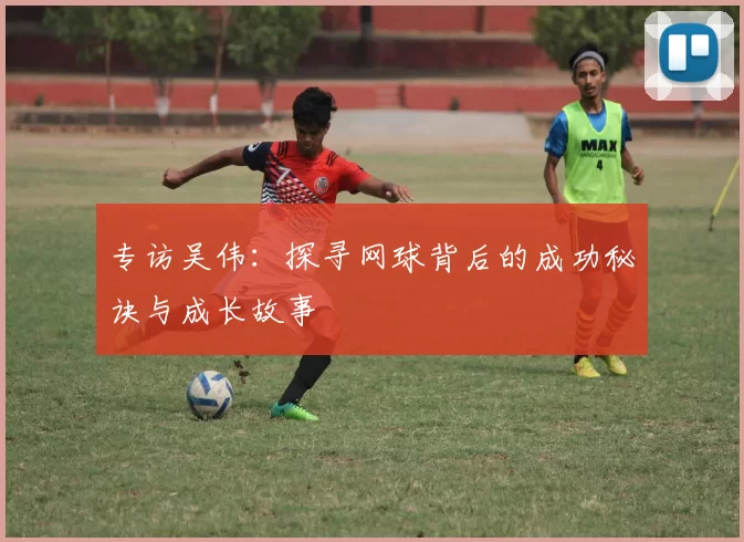 专访吴伟：探寻网球背后的成功秘诀与成长故事