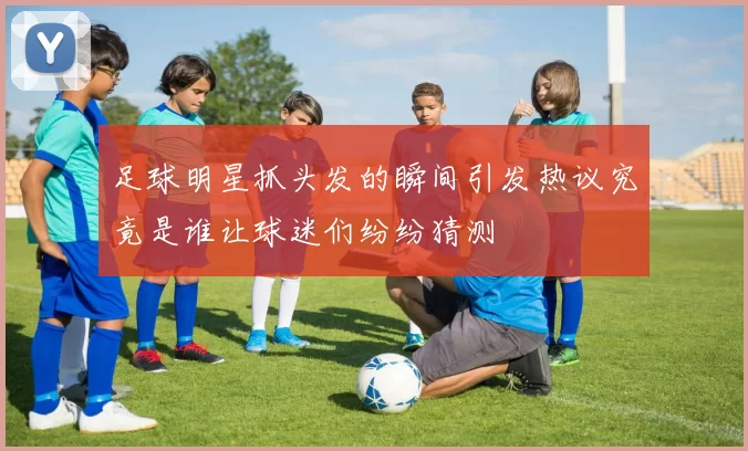 足球明星抓头发的瞬间引发热议究竟是谁让球迷们纷纷猜测