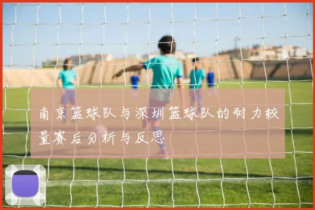 南京篮球队与深圳篮球队的耐力较量赛后分析与反思