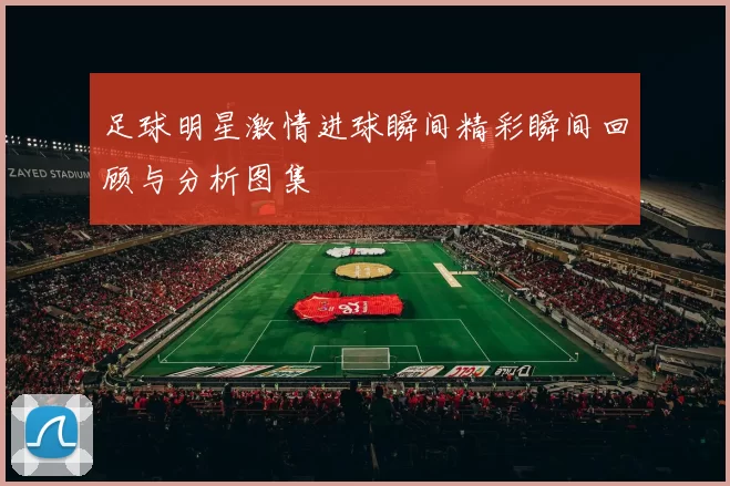 足球明星激情进球瞬间精彩瞬间回顾与分析图集