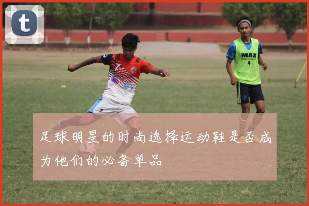足球明星的时尚选择运动鞋是否成为他们的必备单品