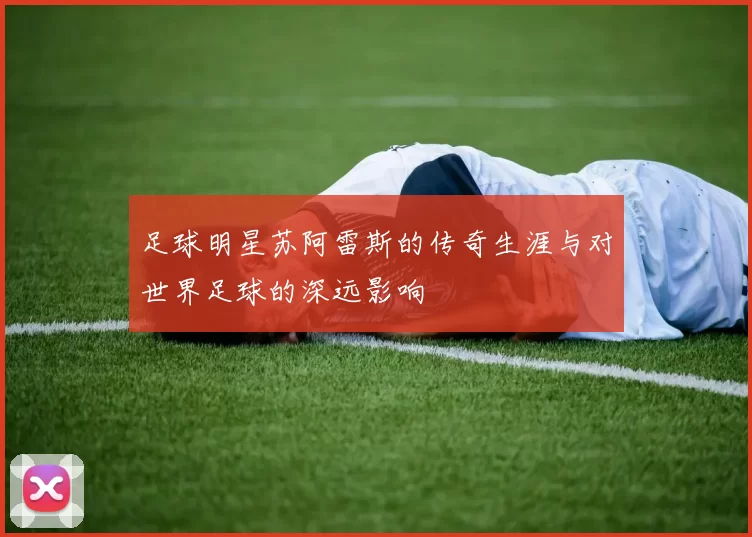 足球明星苏阿雷斯的传奇生涯与对世界足球的深远影响