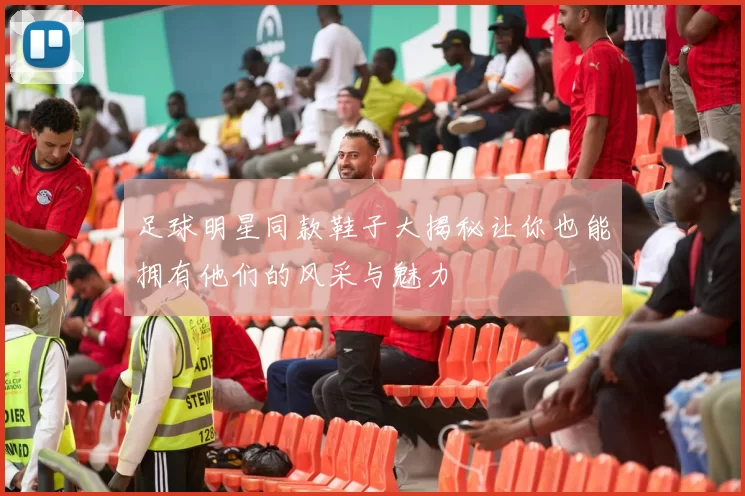 足球明星同款鞋子大揭秘让你也能拥有他们的风采与魅力