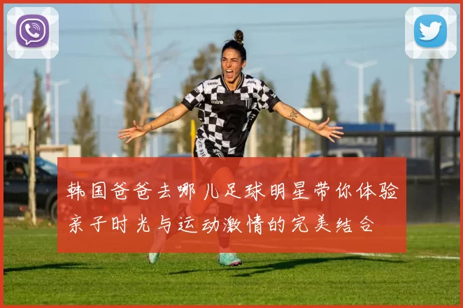 韩国爸爸去哪儿足球明星带你体验亲子时光与运动激情的完美结合